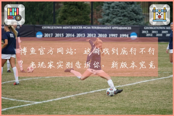 博鱼官方网站：这游戏到底行不行？老玩家实测告诉你，新版本究竟改了啥！