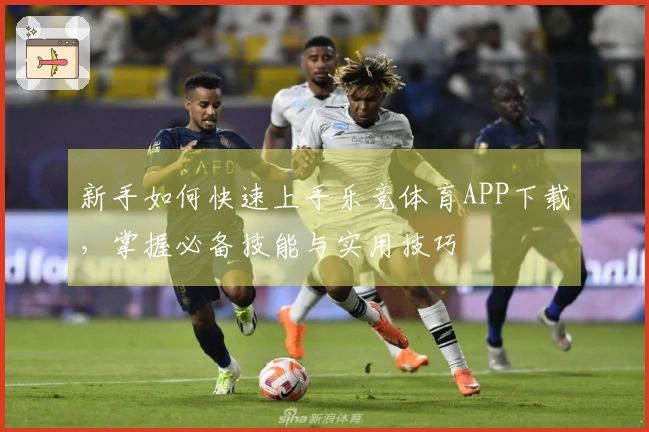 新手如何快速上手乐竞体育APP下载，掌握必备技能与实用技巧