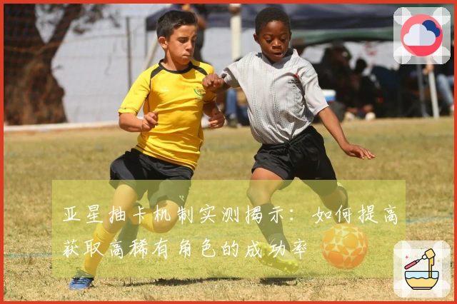 亚星抽卡机制实测揭示：如何提高获取高稀有角色的成功率