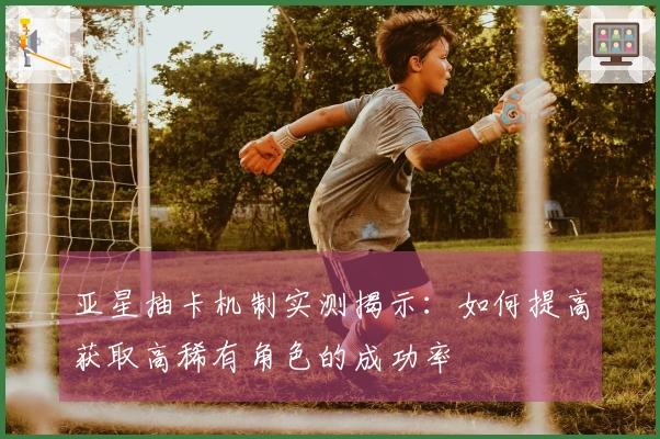 亚星抽卡机制实测揭示：如何提高获取高稀有角色的成功率