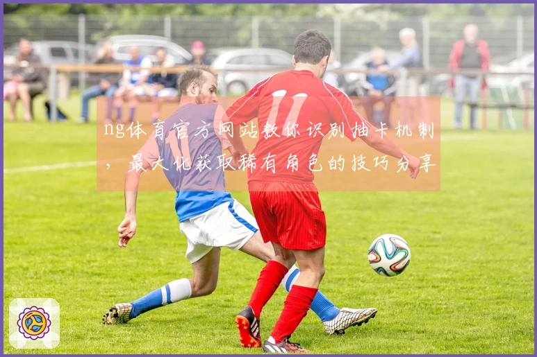 ng体育官方网站教你识别抽卡机制，最大化获取稀有角色的技巧分享